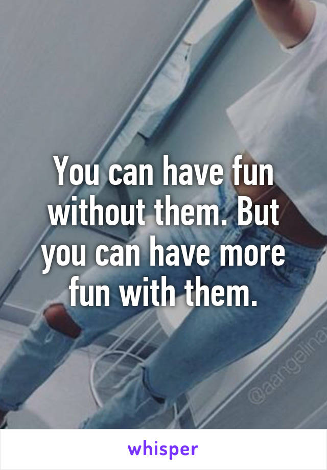 You can have fun without them. But you can have more fun with them.