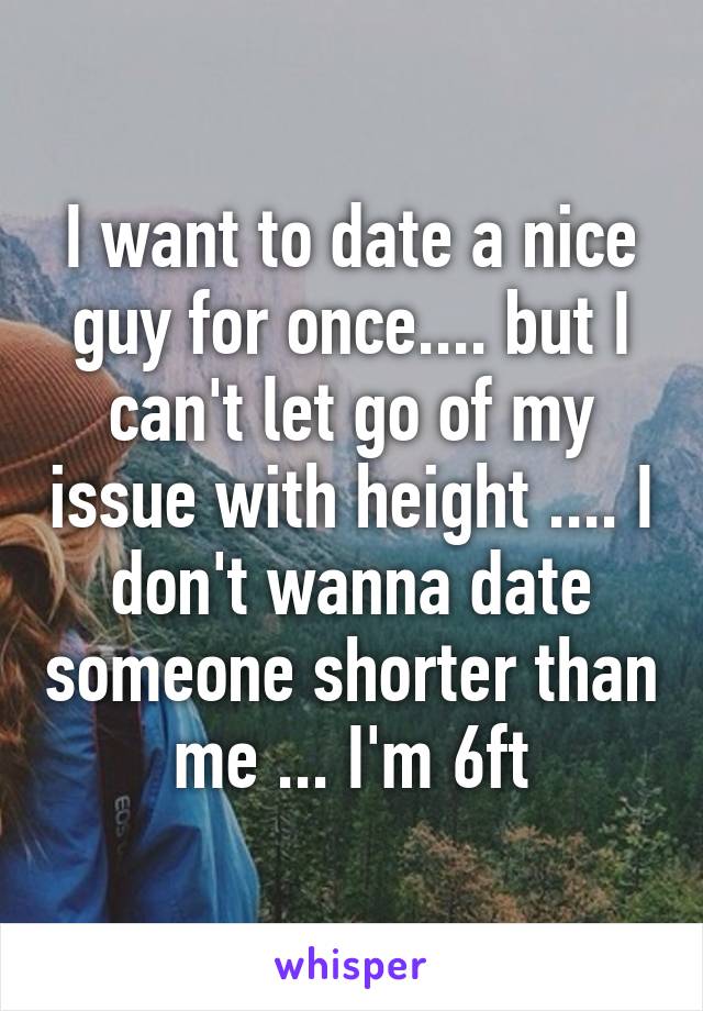 I want to date a nice guy for once.... but I can't let go of my issue with height .... I don't wanna date someone shorter than me ... I'm 6ft