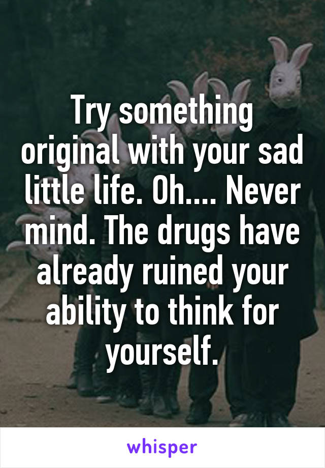 Try something original with your sad little life. Oh.... Never mind. The drugs have already ruined your ability to think for yourself.