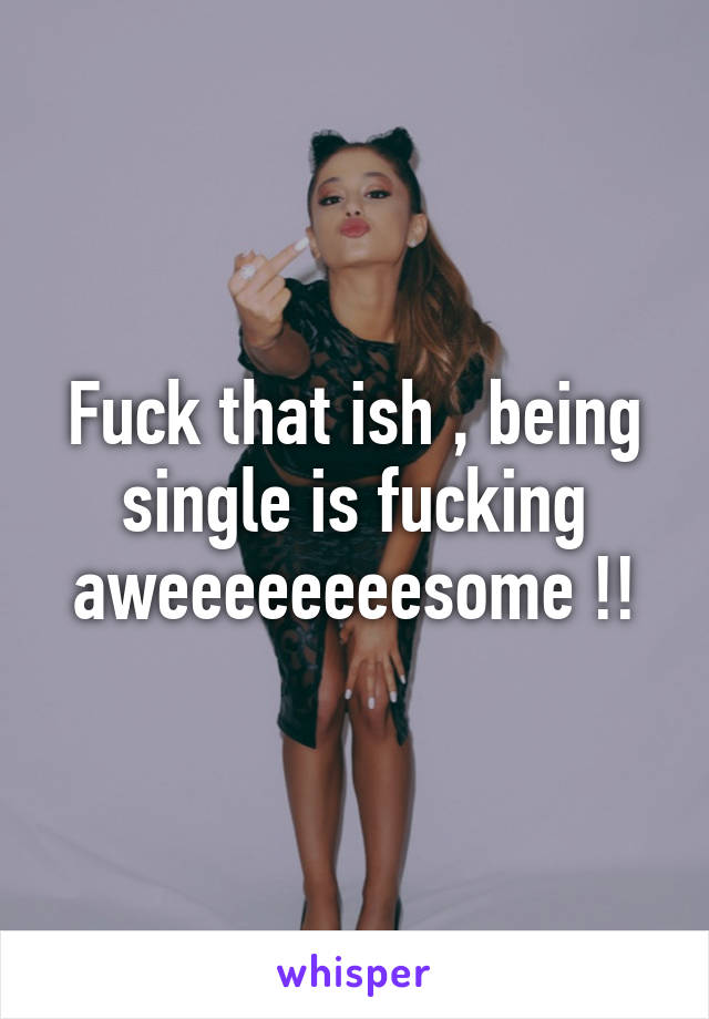 Fuck that ish , being single is fucking aweeeeeeeesome !!