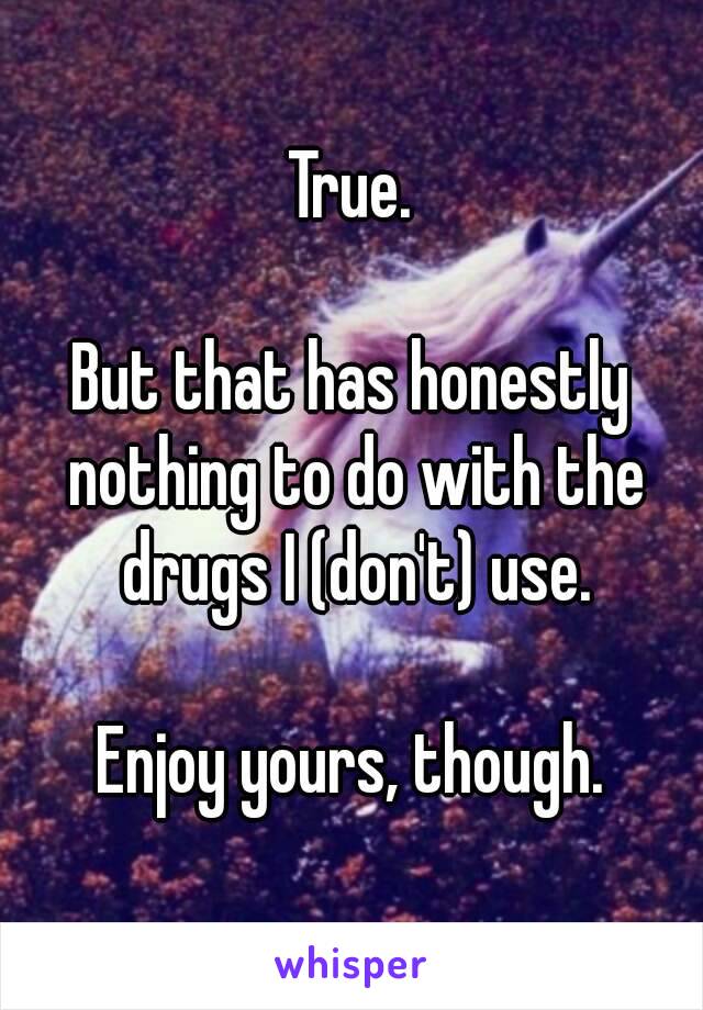 True.

But that has honestly nothing to do with the drugs I (don't) use.

Enjoy yours, though.