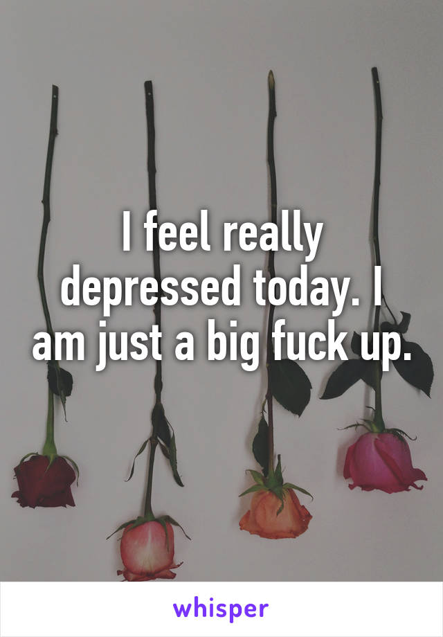 I feel really depressed today. I am just a big fuck up.
