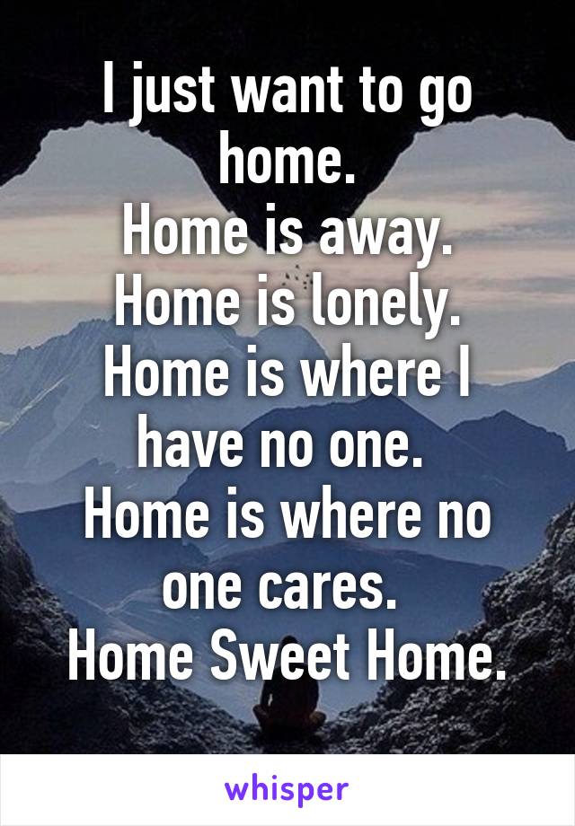 I just want to go home.
Home is away.
Home is lonely.
Home is where I have no one. 
Home is where no one cares. 
Home Sweet Home.
