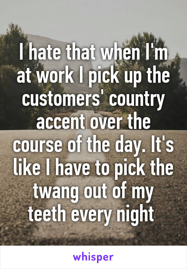 I hate that when I'm at work I pick up the customers' country accent over the course of the day. It's like I have to pick the twang out of my teeth every night 