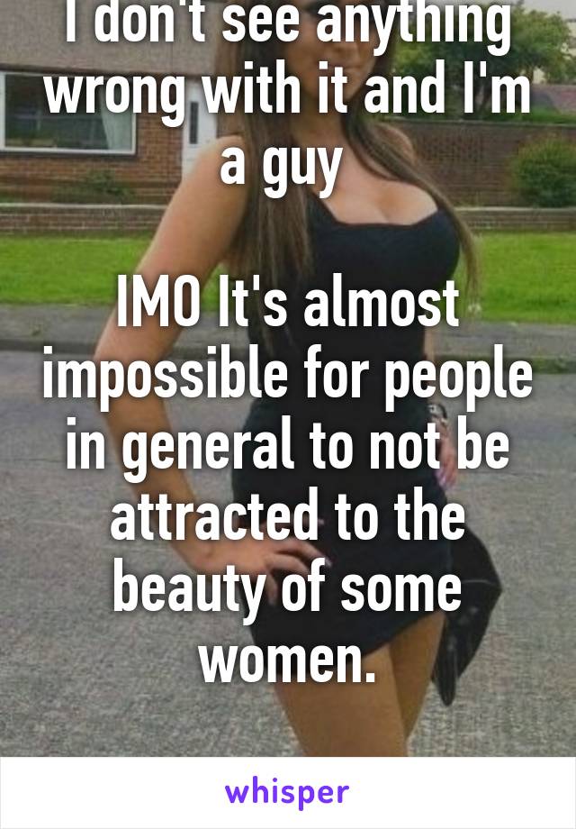 I don't see anything wrong with it and I'm a guy 

IMO It's almost impossible for people in general to not be attracted to the beauty of some women.

