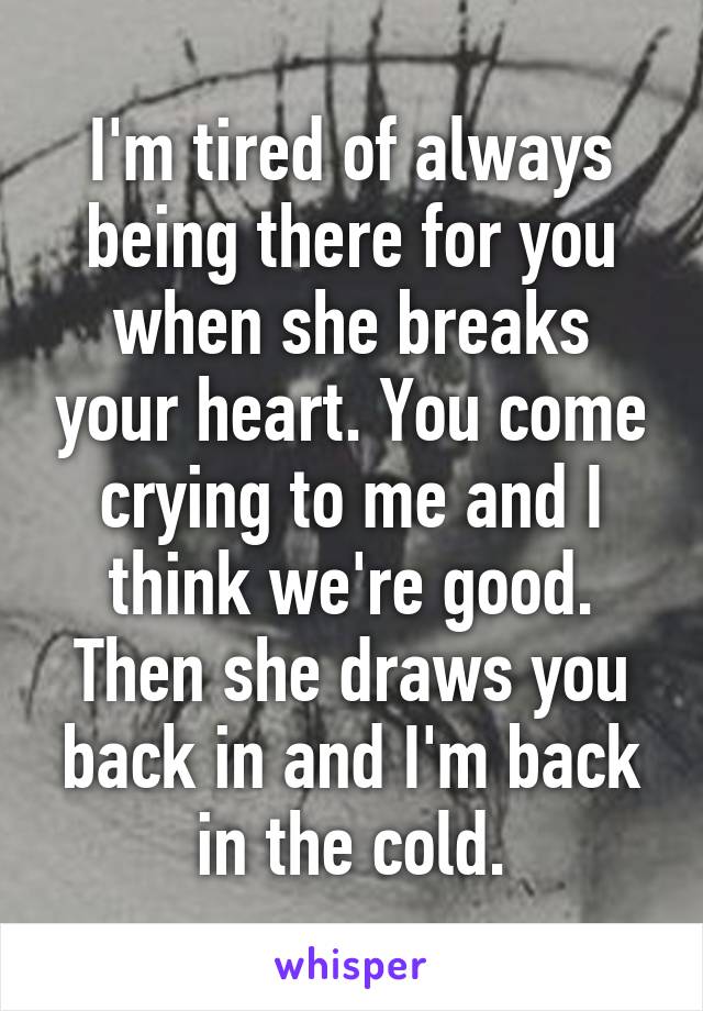 I'm tired of always being there for you when she breaks your heart. You come crying to me and I think we're good. Then she draws you back in and I'm back in the cold.