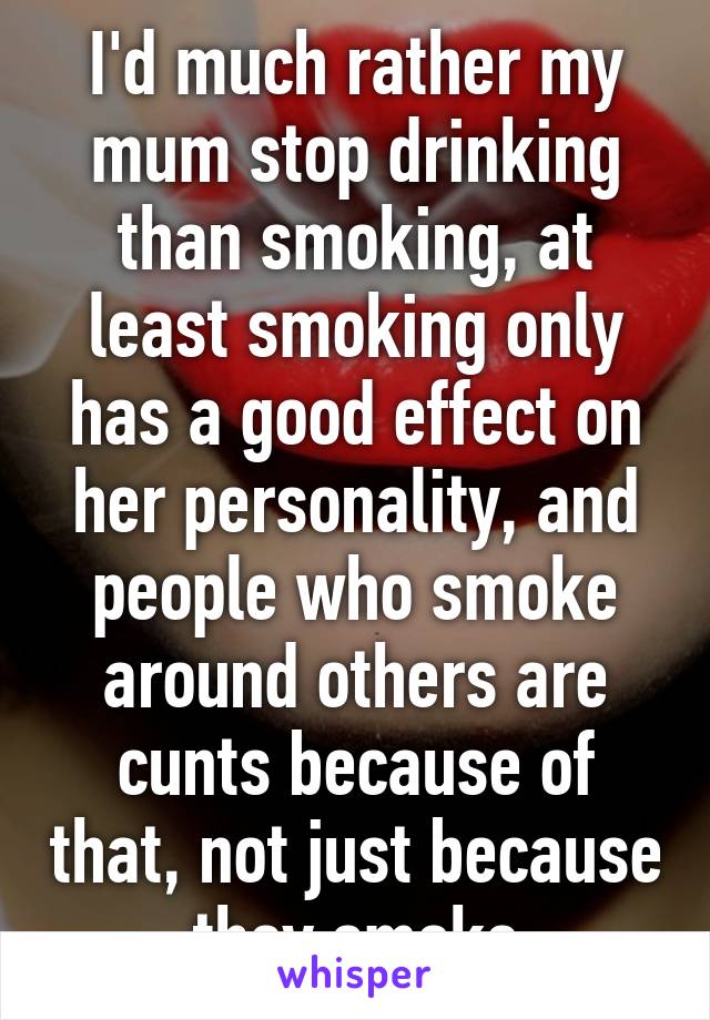 I'd much rather my mum stop drinking than smoking, at least smoking only has a good effect on her personality, and people who smoke around others are cunts because of that, not just because they smoke