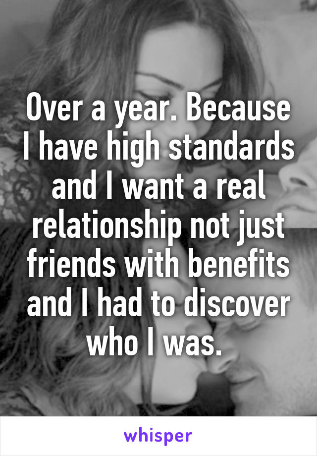 Over a year. Because I have high standards and I want a real relationship not just friends with benefits and I had to discover who I was. 