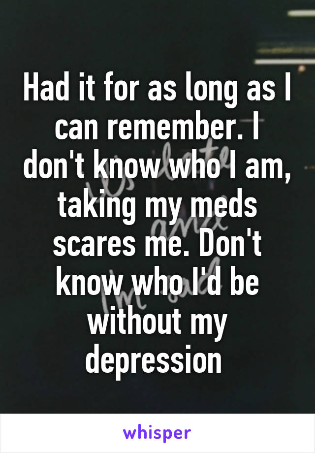 Had it for as long as I can remember. I don't know who I am, taking my meds scares me. Don't know who I'd be without my depression 