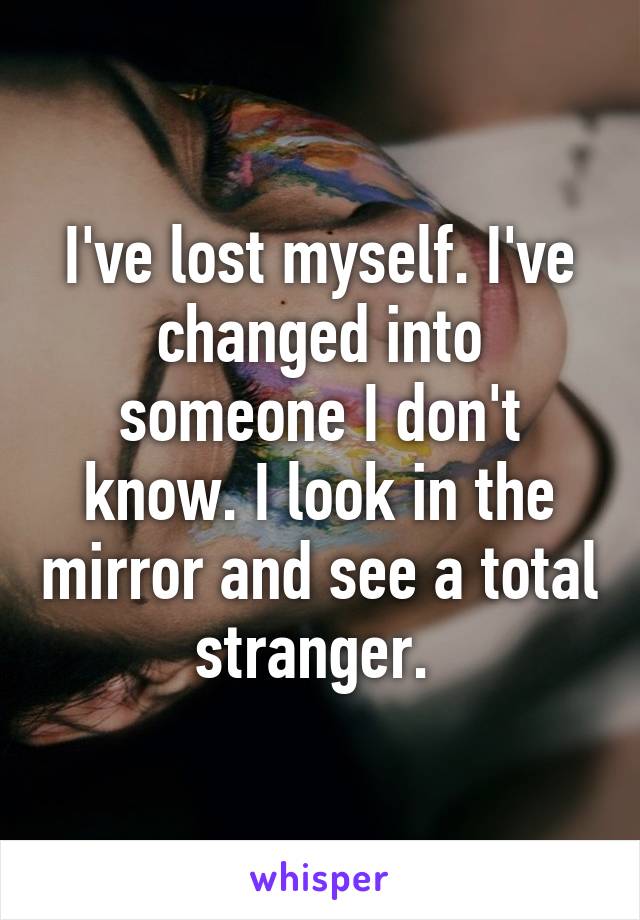 I've lost myself. I've changed into someone I don't know. I look in the mirror and see a total stranger. 