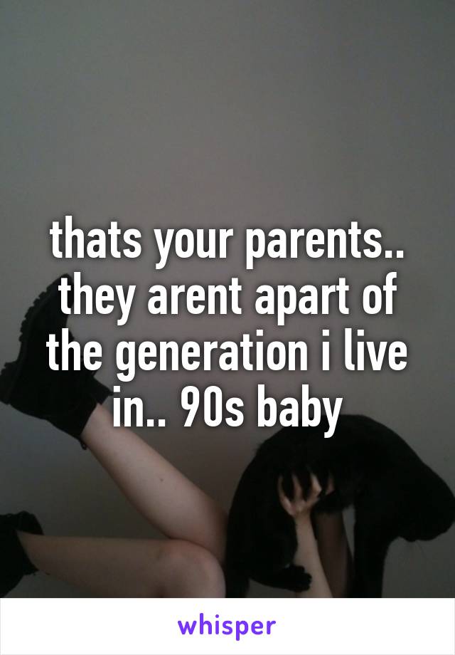 thats your parents.. they arent apart of the generation i live in.. 90s baby