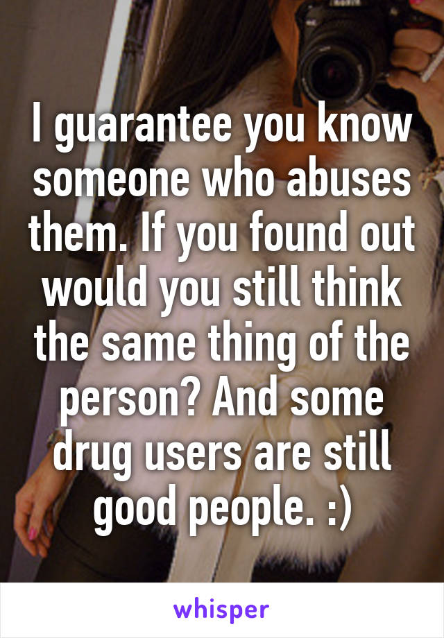 I guarantee you know someone who abuses them. If you found out would you still think the same thing of the person? And some drug users are still good people. :)