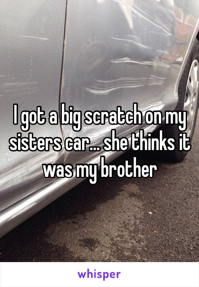 I got a big scratch on my sisters car… she thinks it was my brother 