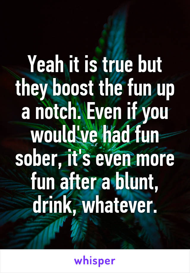 Yeah it is true but they boost the fun up a notch. Even if you would've had fun sober, it's even more fun after a blunt, drink, whatever.