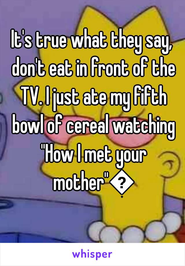 It's true what they say, don't eat in front of the TV. I just ate my fifth bowl of cereal watching "How I met your mother"😱