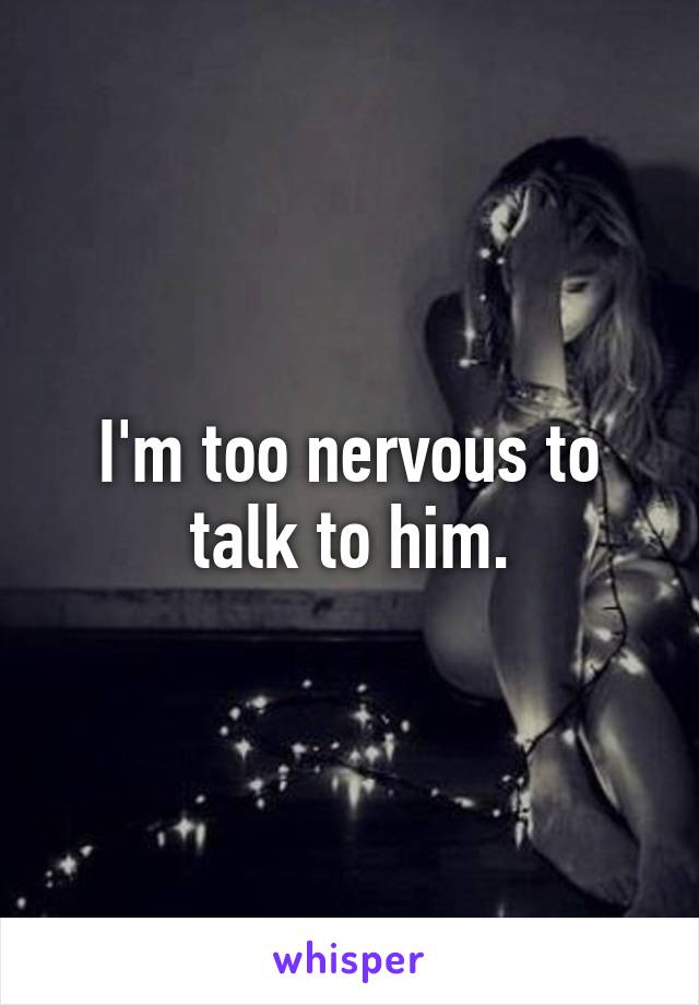 I'm too nervous to talk to him.