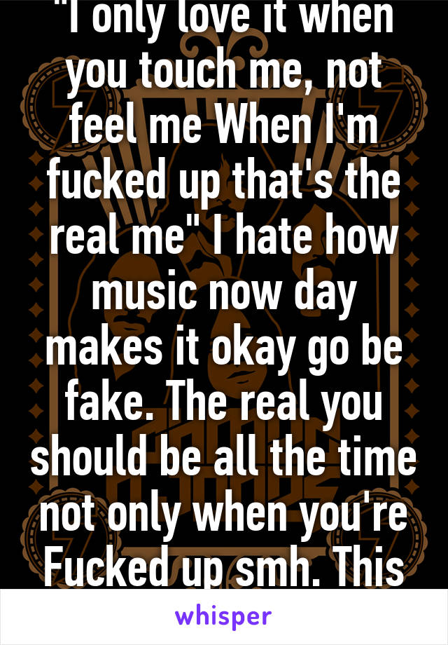 "I only love it when you touch me, not feel me When I'm fucked up that's the real me" I hate how music now day makes it okay go be fake. The real you should be all the time not only when you're Fucked up smh. This is pip music smh 