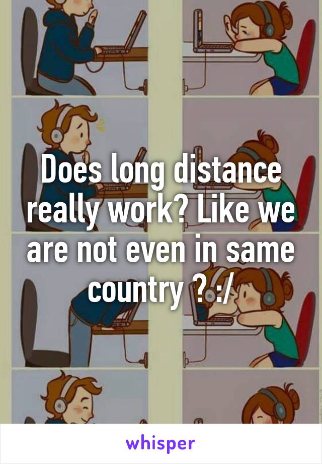 Does long distance really work? Like we are not even in same country ? :/