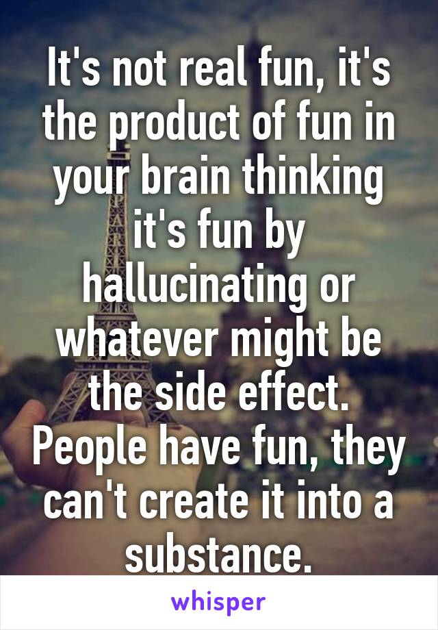 It's not real fun, it's the product of fun in your brain thinking it's fun by hallucinating or whatever might be the side effect. People have fun, they can't create it into a substance.