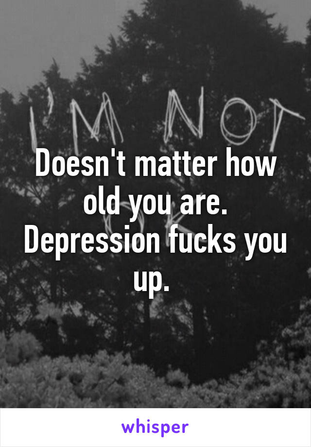 Doesn't matter how old you are. Depression fucks you up. 