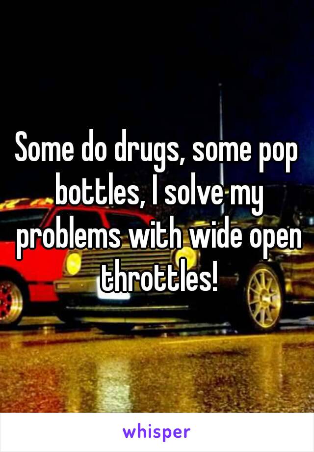 Some do drugs, some pop bottles, I solve my problems with wide open throttles!