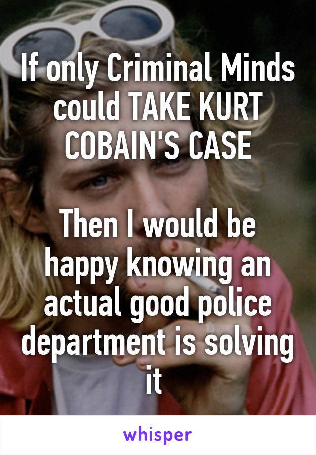 If only Criminal Minds could TAKE KURT COBAIN'S CASE

Then I would be happy knowing an actual good police department is solving it 