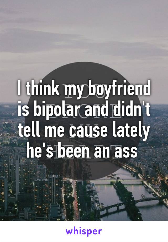 I think my boyfriend is bipolar and didn't tell me cause lately he's been an ass 