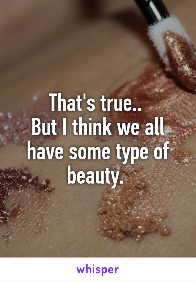 That's true.. 
But I think we all have some type of beauty. 