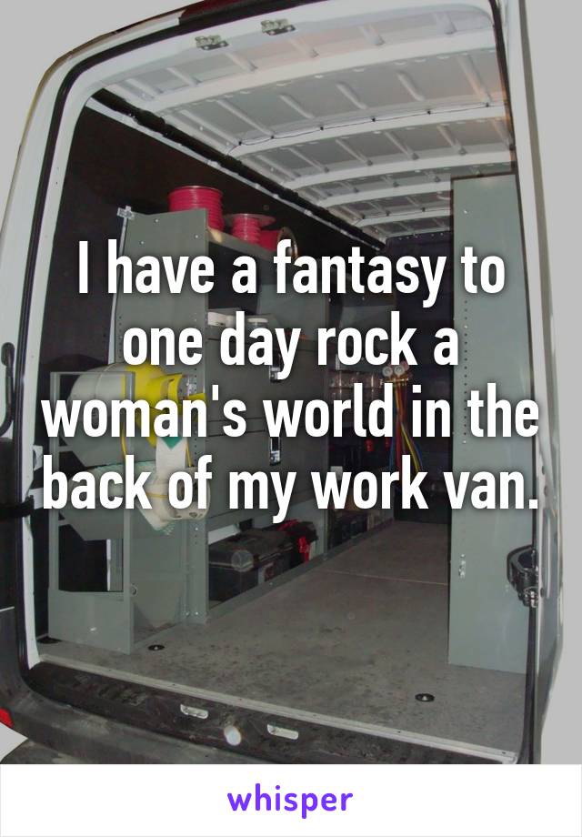 I have a fantasy to one day rock a woman's world in the back of my work van. 