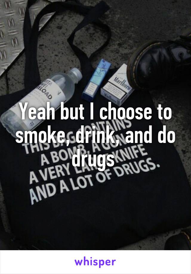 Yeah but I choose to smoke, drink, and do drugs 