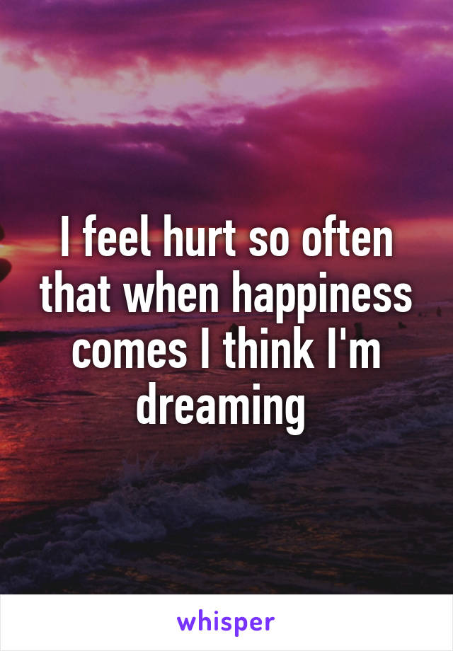 I feel hurt so often that when happiness comes I think I'm dreaming 