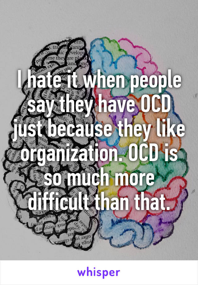 I hate it when people say they have OCD just because they like organization. OCD is so much more difficult than that.