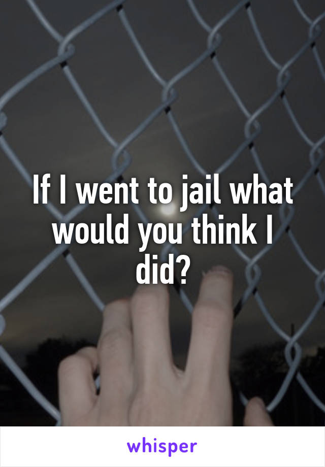 If I went to jail what would you think I did?