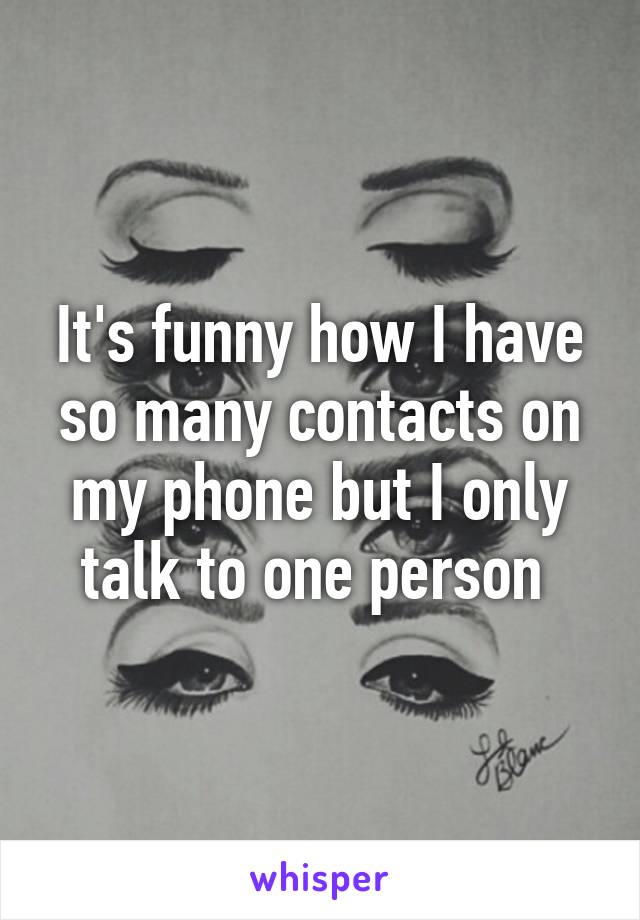 It's funny how I have so many contacts on my phone but I only talk to one person 