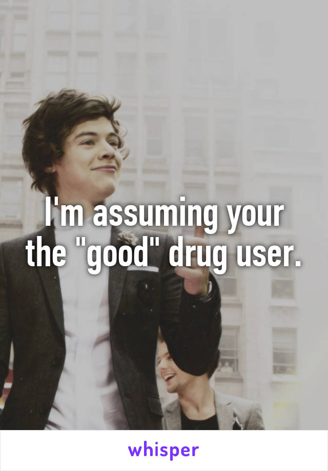 I'm assuming your the "good" drug user.