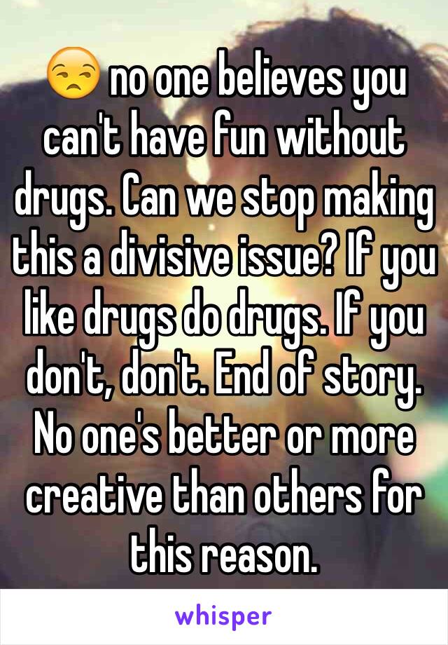 😒 no one believes you can't have fun without drugs. Can we stop making this a divisive issue? If you like drugs do drugs. If you don't, don't. End of story. No one's better or more creative than others for this reason. 