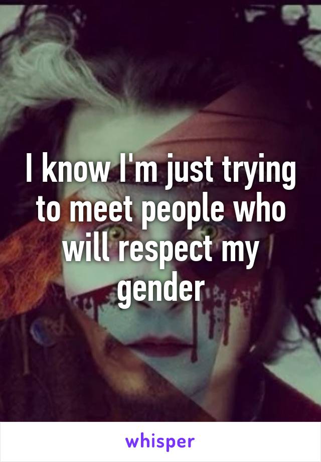 I know I'm just trying to meet people who will respect my gender