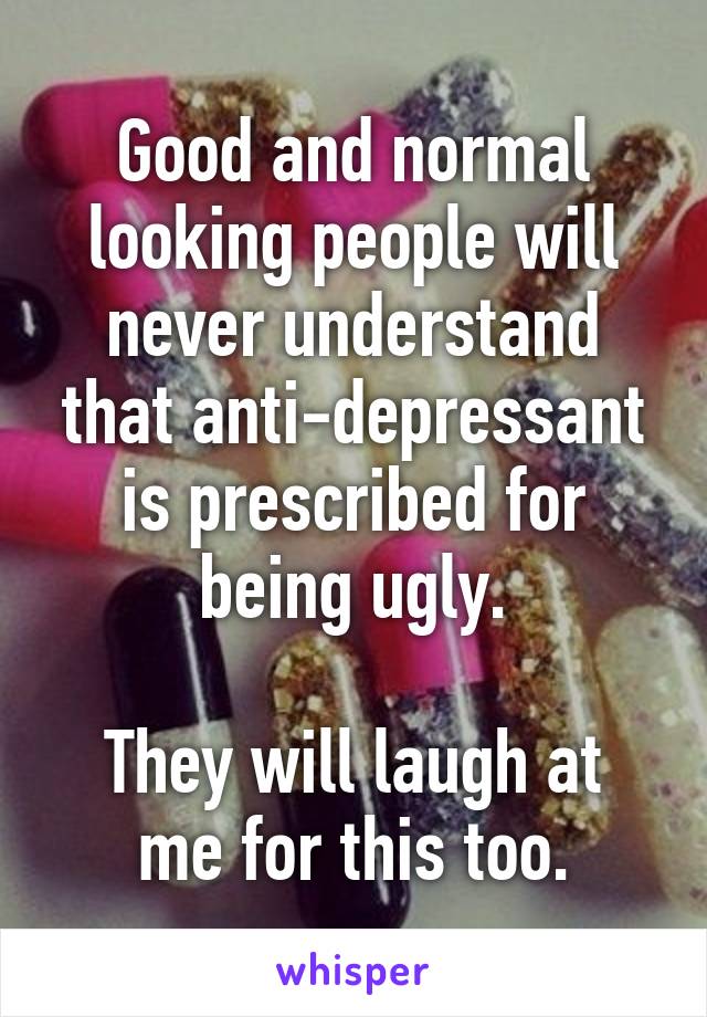 Good and normal looking people will never understand that anti-depressant is prescribed for being ugly.

They will laugh at me for this too.