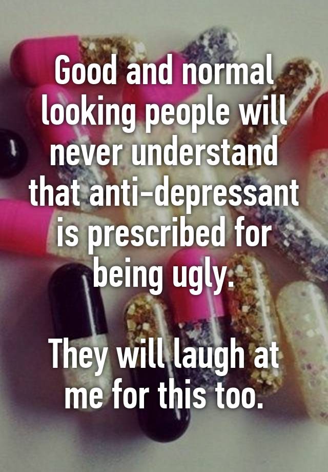 Good and normal looking people will never understand that anti-depressant is prescribed for being ugly.

They will laugh at me for this too.