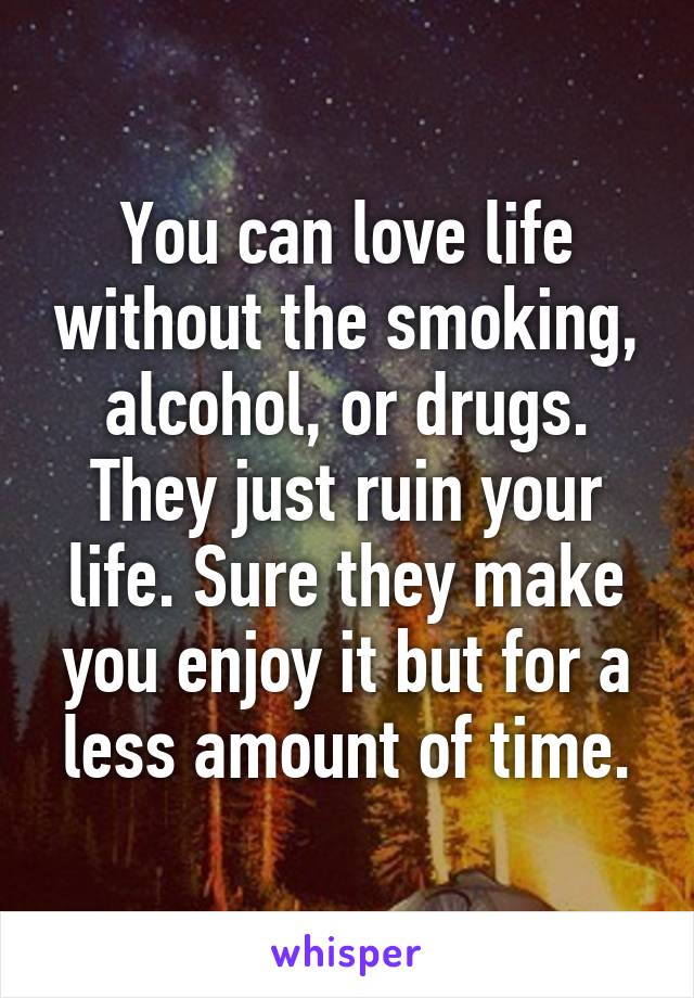 You can love life without the smoking, alcohol, or drugs. They just ruin your life. Sure they make you enjoy it but for a less amount of time.