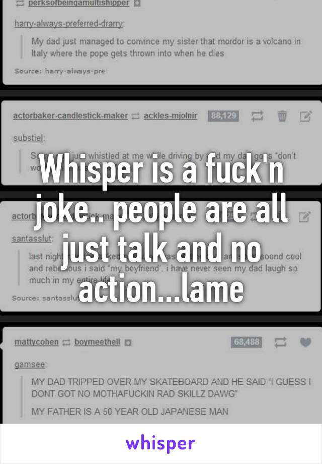 Whisper is a fuck'n joke.. people are all just talk and no action...lame