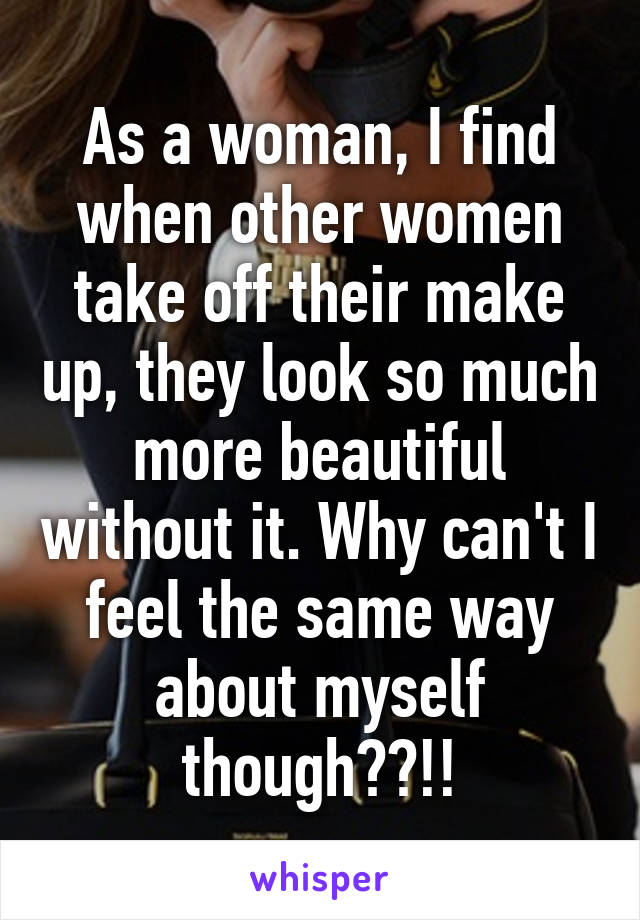 As a woman, I find when other women take off their make up, they look so much more beautiful without it. Why can't I feel the same way about myself though??!!