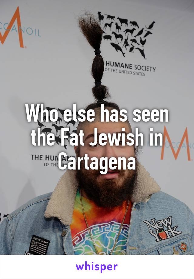 Who else has seen the Fat Jewish in Cartagena