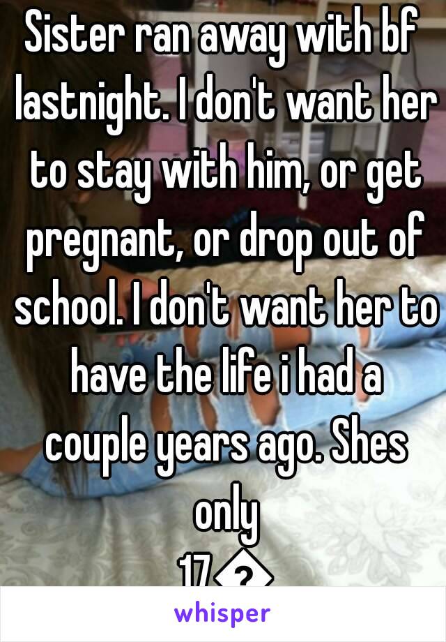 Sister ran away with bf lastnight. I don't want her to stay with him, or get pregnant, or drop out of school. I don't want her to have the life i had a couple years ago. Shes only 17😢