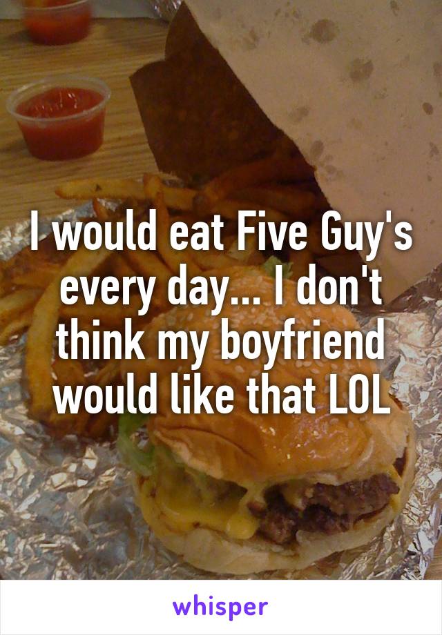 I would eat Five Guy's every day... I don't think my boyfriend would like that LOL