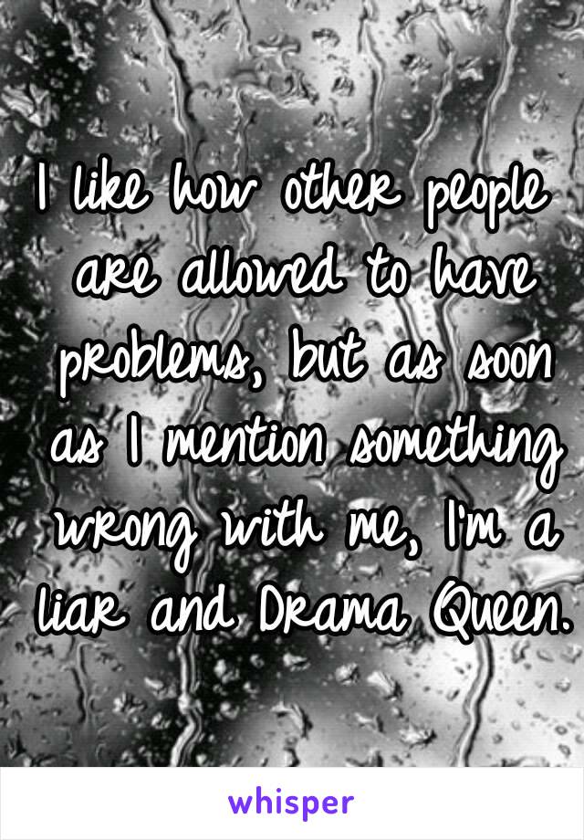 I like how other people are allowed to have problems, but as soon as I mention something wrong with me, I'm a liar and Drama Queen.