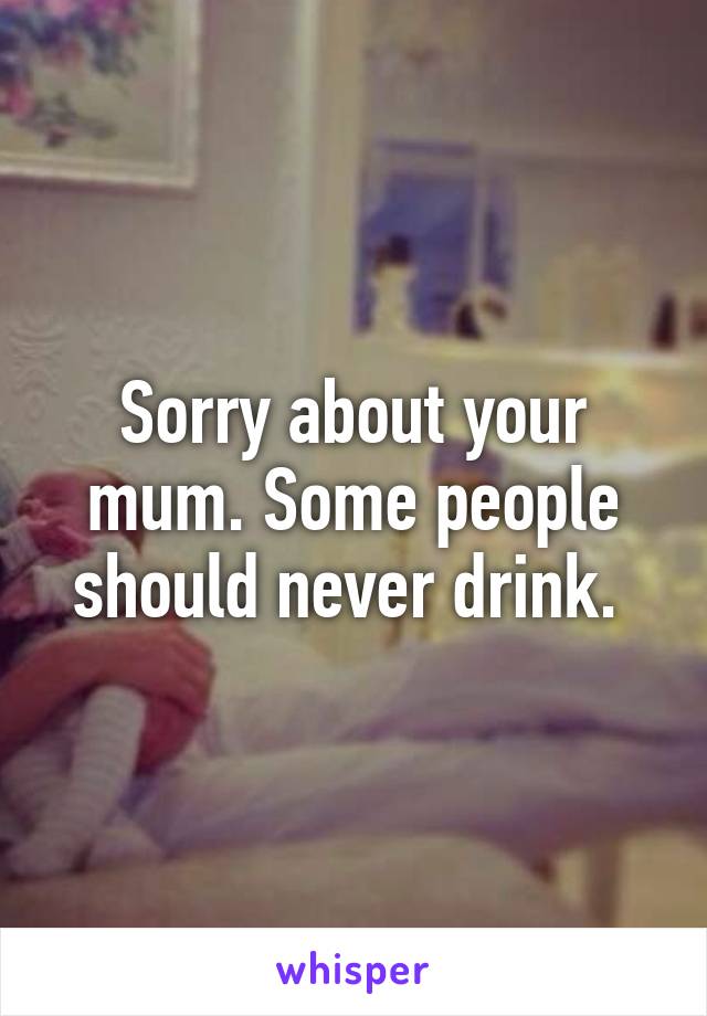 Sorry about your mum. Some people should never drink. 