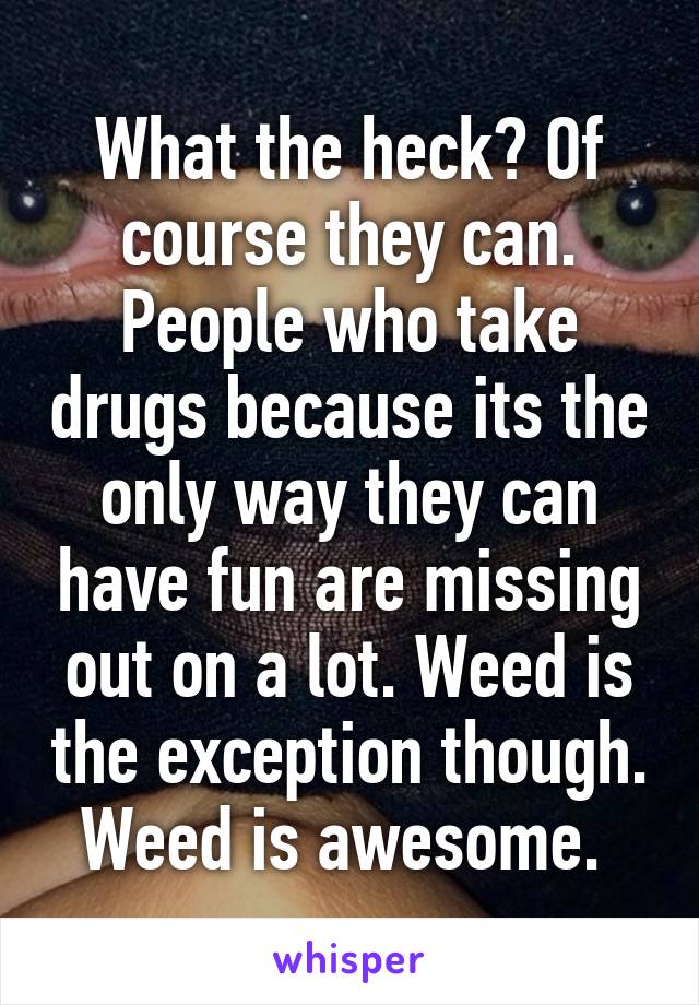 What the heck? Of course they can. People who take drugs because its the only way they can have fun are missing out on a lot. Weed is the exception though. Weed is awesome. 