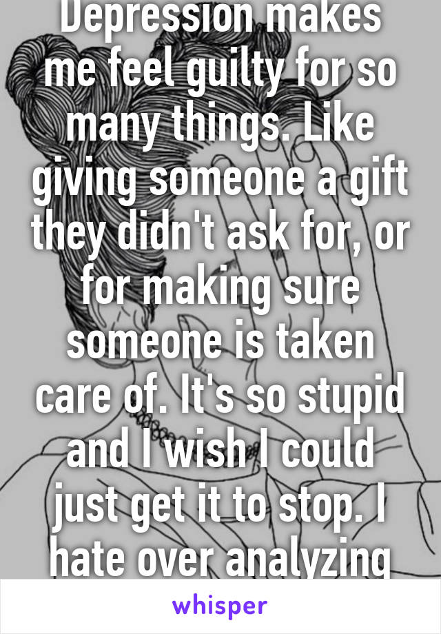 Depression makes me feel guilty for so many things. Like giving someone a gift they didn't ask for, or for making sure someone is taken care of. It's so stupid and I wish I could just get it to stop. I hate over analyzing everything I do. 