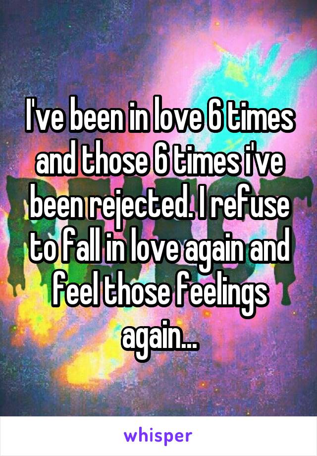 I've been in love 6 times and those 6 times i've been rejected. I refuse to fall in love again and feel those feelings again...